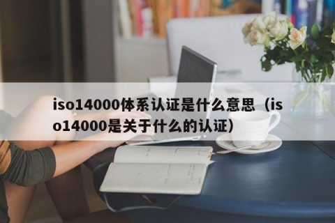 iso14000体系认证是什么意思（iso14000是关于什么的认证）