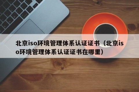 北京iso环境管理体系认证证书（北京iso环境管理体系认证证书在哪里）