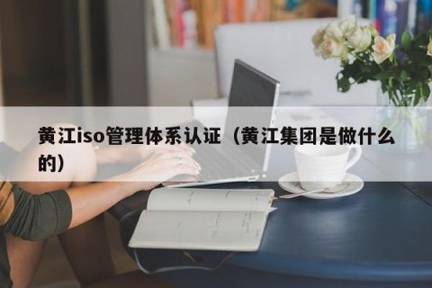 黄江iso管理体系认证（黄江集团是做什么的）