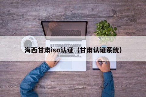 海西甘肃iso认证（甘肃认证系统）