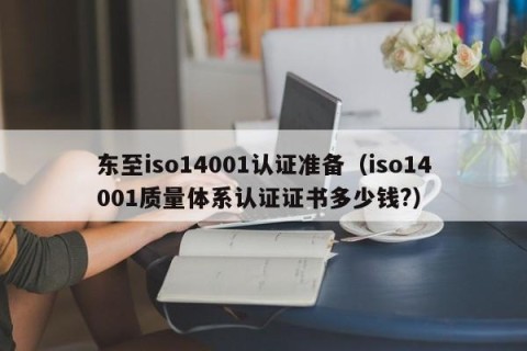 东至iso14001认证准备（iso14001质量体系认证证书多少钱?）