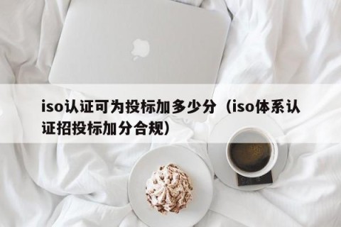 iso认证可为投标加多少分（iso体系认证招投标加分合规）