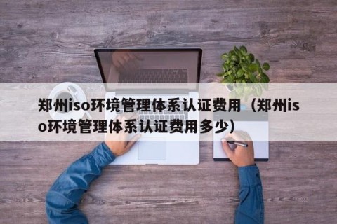 郑州iso环境管理体系认证费用（郑州iso环境管理体系认证费用多少）