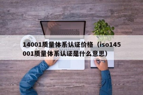 14001质量体系认证价格（iso145001质量体系认证是什么意思）