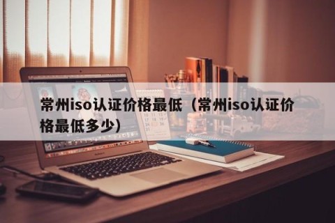 常州iso认证价格最低（常州iso认证价格最低多少）
