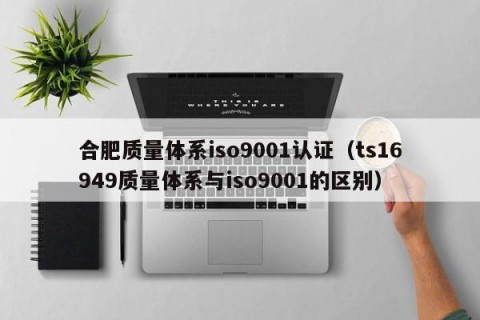 合肥质量体系iso9001认证（ts16949质量体系与iso9001的区别）