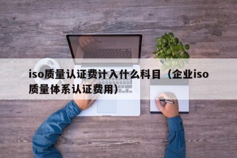 iso质量认证费计入什么科目（企业iso质量体系认证费用）