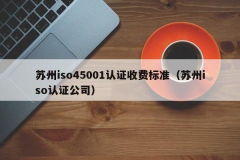 苏州iso45001认证收费标准（苏州iso认证公司）