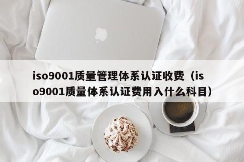 iso9001质量管理体系认证收费（iso9001质量体系认证费用入什么科目）
