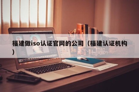福建做iso认证官网的公司（福建认证机构）