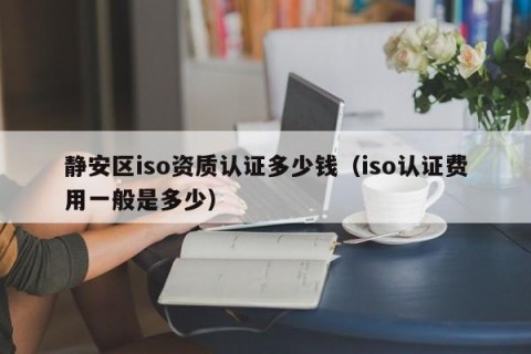 静安区iso资质认证多少钱（iso认证费用一般是多少）