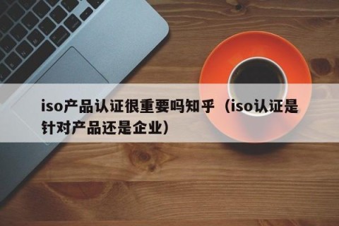 iso产品认证很重要吗知乎（iso认证是针对产品还是企业）