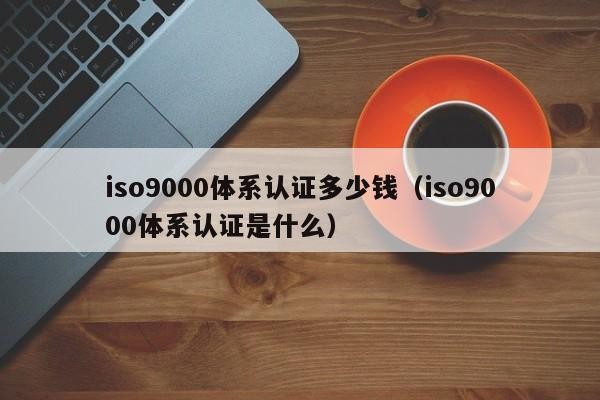 iso9000体系认证多少钱（iso9000体系认证是什么）