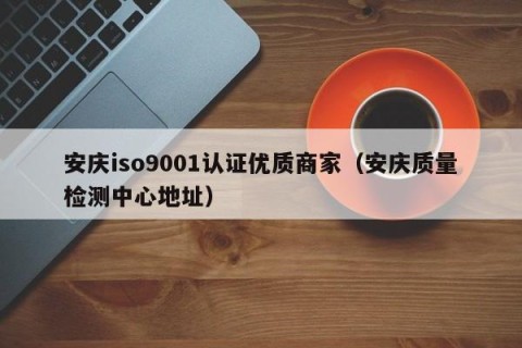 安庆iso9001认证优质商家（安庆质量检测中心地址）