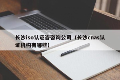 长沙iso认证咨咨询公司（长沙cnas认证机构有哪些）