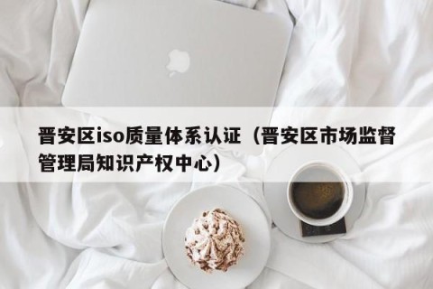晋安区iso质量体系认证（晋安区市场监督管理局知识产权中心）