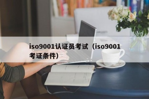iso9001认证员考试（iso9001考证条件）