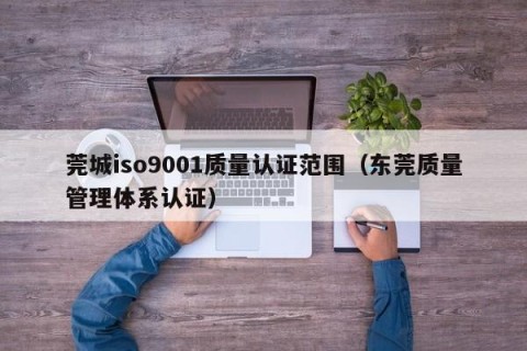 莞城iso9001质量认证范围（东莞质量管理体系认证）