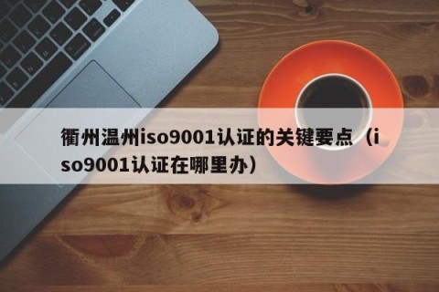 衢州温州iso9001认证的关键要点（iso9001认证在哪里办）