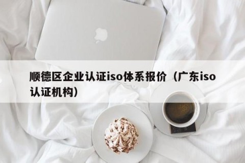 顺德区企业认证iso体系报价（广东iso认证机构）