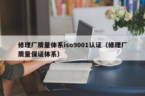 修理厂质量体系iso9001认证（修理厂质量保证体系）