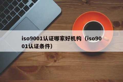 iso9001认证哪家好机构（iso9001认证条件）