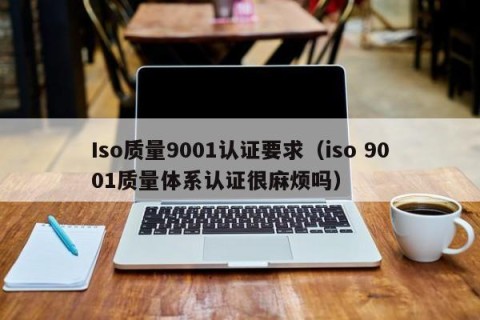 Iso质量9001认证要求（iso 9001质量体系认证很麻烦吗）