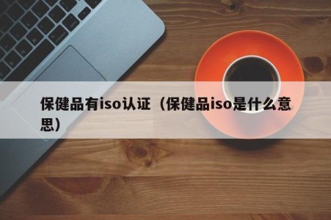 保健品有iso认证（保健品iso是什么意思）