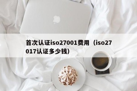 首次认证iso27001费用（iso27017认证多少钱）