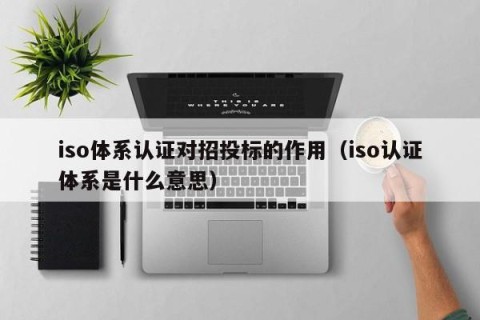iso体系认证对招投标的作用（iso认证体系是什么意思）