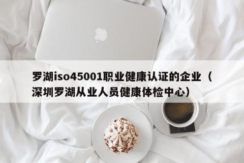 罗湖iso45001职业健康认证的企业（深圳罗湖从业人员健康体检中心）