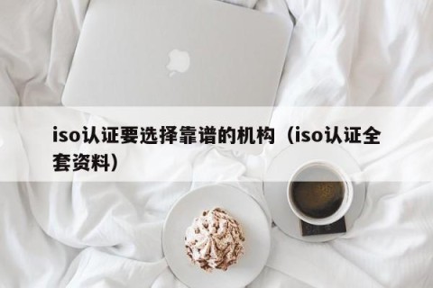 iso认证要选择靠谱的机构（iso认证全套资料）