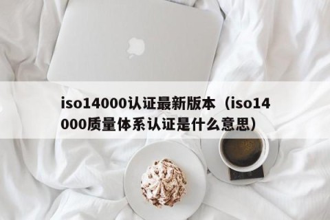 iso14000认证最新版本（iso14000质量体系认证是什么意思）