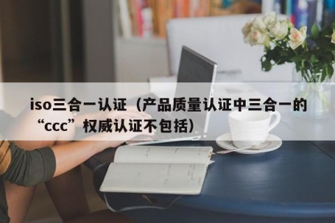iso三合一认证（产品质量认证中三合一的“ccc”权威认证不包括）