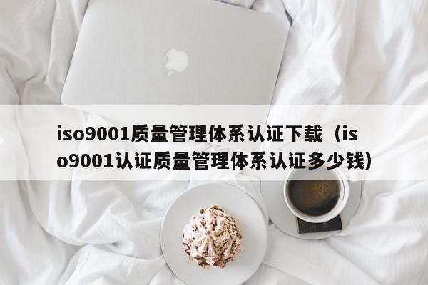 iso9001质量管理体系认证下载(iso9001认证质量管理体系认证多少钱)