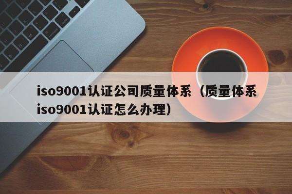 iso9001认证公司质量体系(质量体系iso9001认证怎么办理)