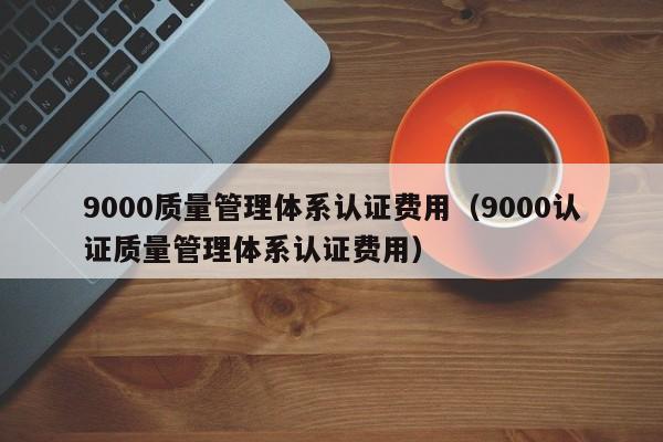 9000质量管理体系认证费用(9000认证质量管理体系认证费用)