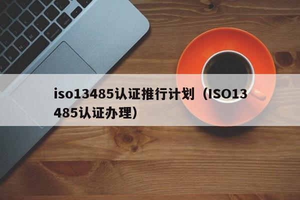 iso13485认证推行计划(ISO13485认证办理)