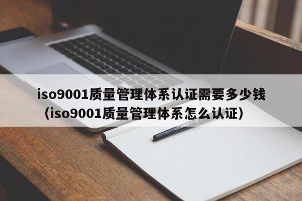iso9001质量管理体系认证需要多少钱(iso9001质量管理体系怎么认证)