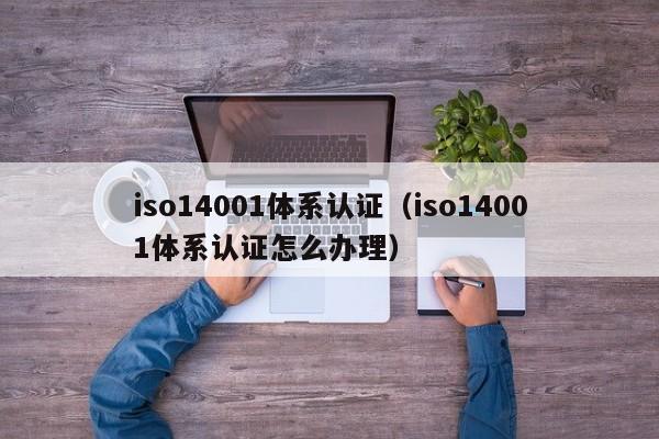 iso14001体系认证(iso14001体系认证怎么办理)
