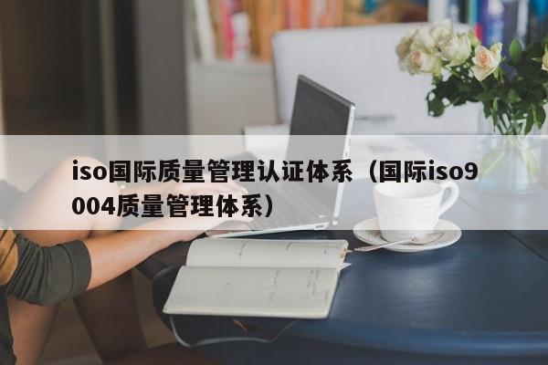 iso国际质量管理认证体系(国际iso9004质量管理体系)