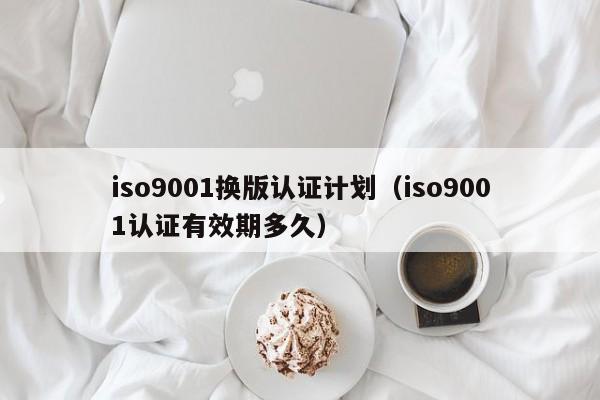 iso9001换版认证计划(iso9001认证有效期多久)