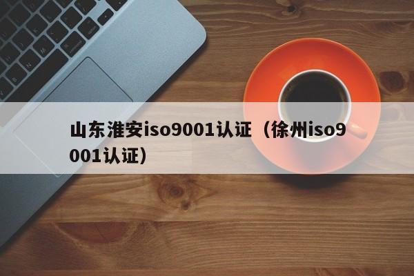 山东淮安iso9001认证(徐州iso9001认证)