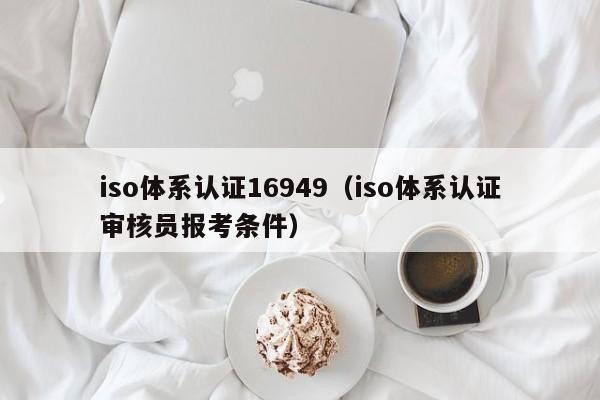 iso体系认证16949(iso体系认证审核员报考条件)