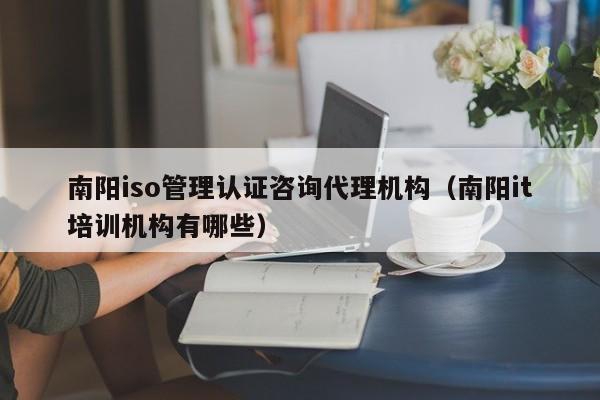 南阳iso管理认证咨询代理机构(南阳it培训机构有哪些)