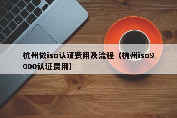 杭州做iso认证费用及流程(杭州iso9000认证费用)