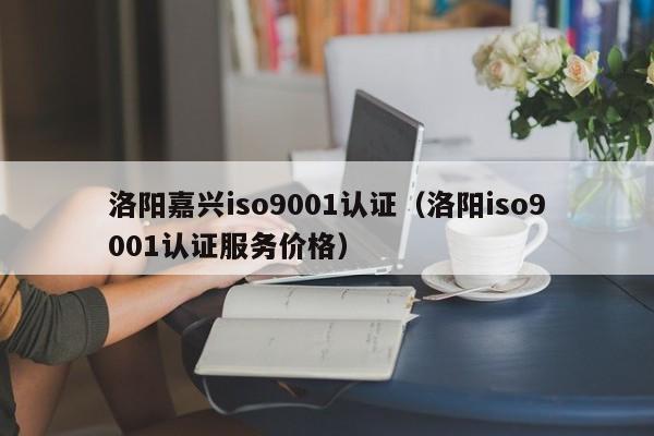 洛阳嘉兴iso9001认证(洛阳iso9001认证服务价格)