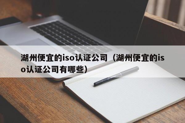 湖州便宜的iso认证公司(湖州便宜的iso认证公司有哪些)