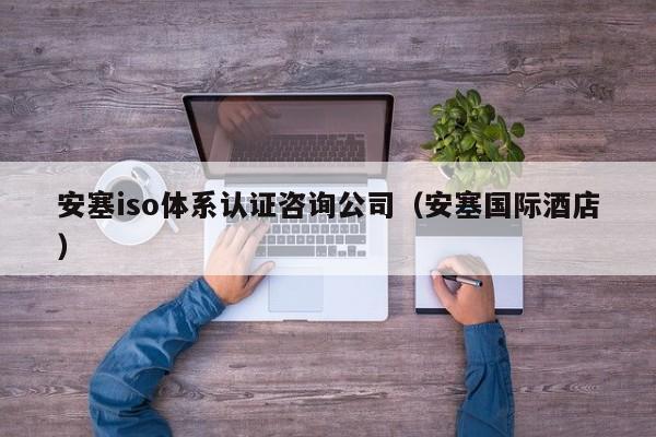安塞iso体系认证咨询公司(安塞国际酒店)