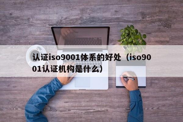 认证iso9001体系的好处(iso9001认证机构是什么)